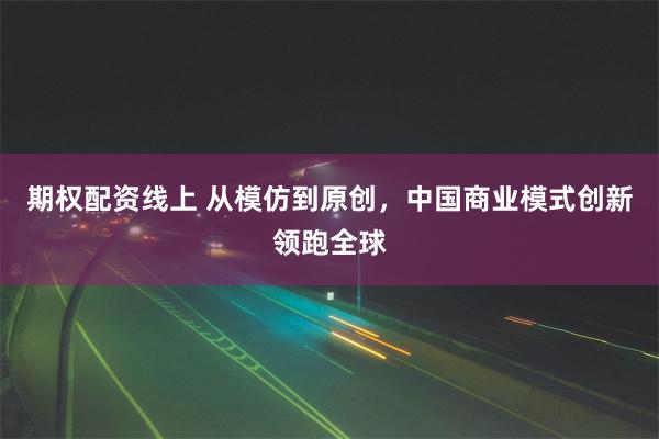 期权配资线上 从模仿到原创，中国商业模式创新领跑全球