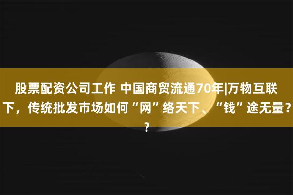 股票配资公司工作 中国商贸流通70年|万物互联下，传统批发市场如何“网”络天下、“钱”途无量？