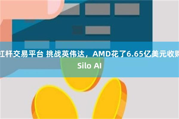 杠杆交易平台 挑战英伟达，AMD花了6.65亿美元收购Silo AI