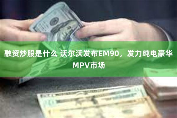 融资炒股是什么 沃尔沃发布EM90，发力纯电豪华MPV市场