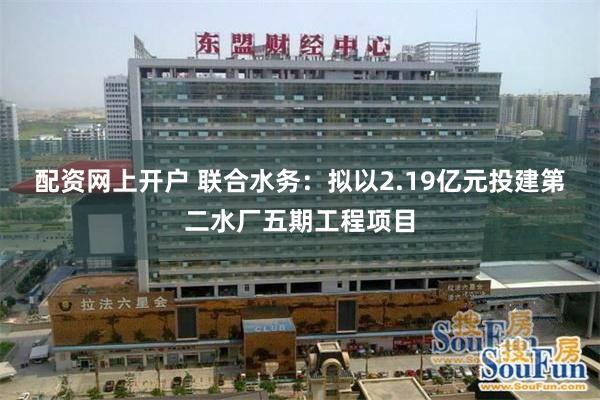 配资网上开户 联合水务：拟以2.19亿元投建第二水厂五期工程项目