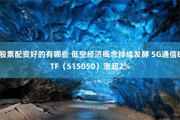 股票配资好的有哪些 低空经济概念持续发酵 5G通信ETF（515050）涨超2%