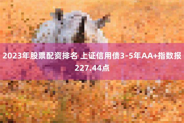 2023年股票配资排名 上证信用债3-5年AA+指数报227.44点