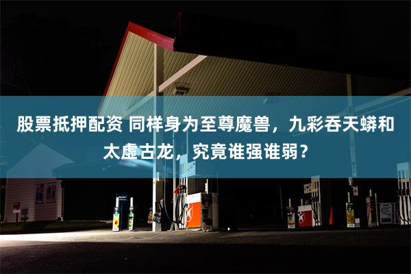 股票抵押配资 同样身为至尊魔兽，九彩吞天蟒和太虚古龙，究竟谁强谁弱？