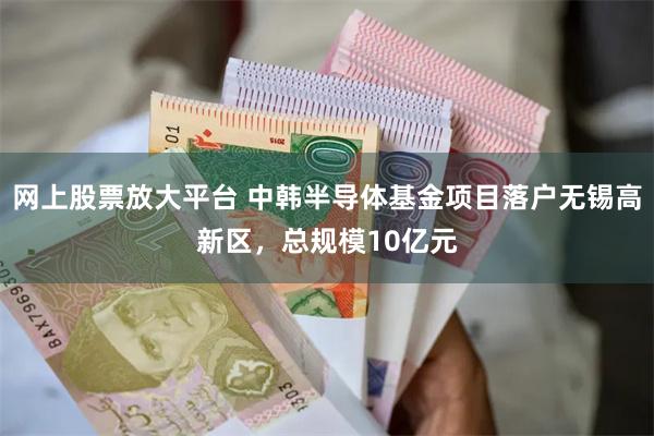 网上股票放大平台 中韩半导体基金项目落户无锡高新区，总规模10亿元