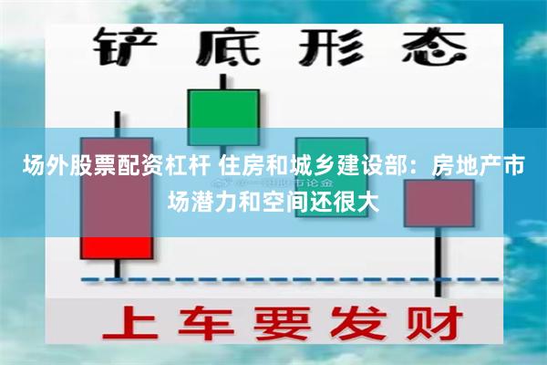 场外股票配资杠杆 住房和城乡建设部：房地产市场潜力和空间还很大