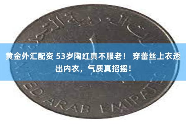 黄金外汇配资 53岁陶红真不服老！ 穿蕾丝上衣透出内衣，气质真招摇！