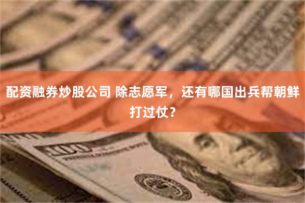 配资融券炒股公司 除志愿军，还有哪国出兵帮朝鲜打过仗？