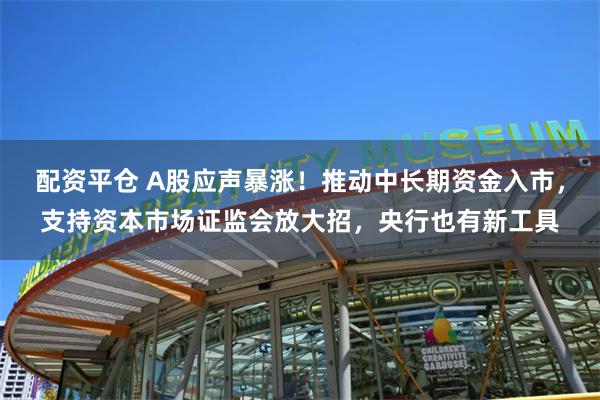 配资平仓 A股应声暴涨！推动中长期资金入市，支持资本市场证监会放大招，央行也有新工具