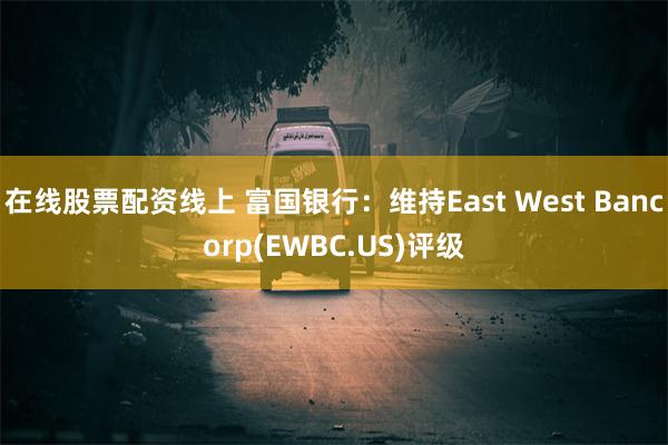 在线股票配资线上 富国银行：维持East West Bancorp(EWBC.US)评级