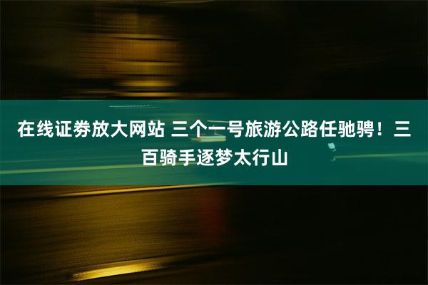 在线证劵放大网站 三个一号旅游公路任驰骋！三百骑手逐梦太行山