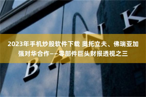 2023年手机炒股软件下载 奥托立夫、佛瑞亚加强对华合作——零部件巨头财报透视之三