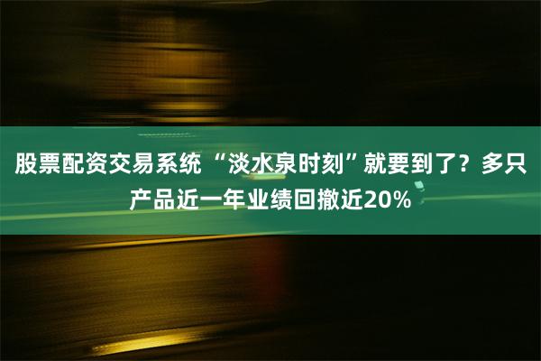 股票配资交易系统 “淡水泉时刻”就要到了？多只产品近一年业绩回撤近20%