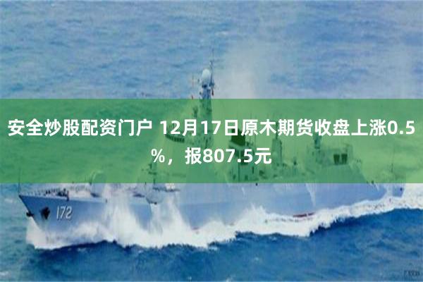 安全炒股配资门户 12月17日原木期货收盘上涨0.5%，报807.5元