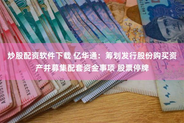 炒股配资软件下载 亿华通：筹划发行股份购买资产并募集配套资金事项 股票停牌