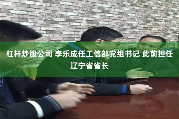 杠杆炒股公司 李乐成任工信部党组书记 此前担任辽宁省省长